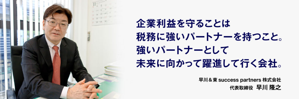 企業利益を守ることは 税務に強いパートナーを持つこと。 強いパートナーとして 未来に向かって躍進して行く会社。早川＆東success partners株式会社 代表取締役  早川 隆之